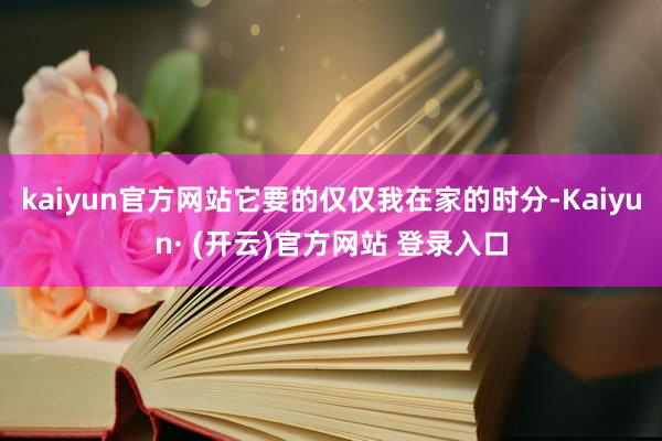 kaiyun官方网站它要的仅仅我在家的时分-Kaiyun· (开云)官方网站 登录入口