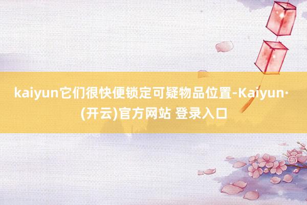 kaiyun它们很快便锁定可疑物品位置-Kaiyun· (开云)官方网站 登录入口