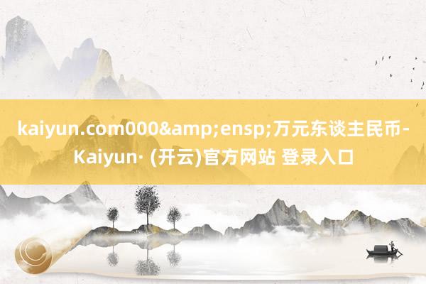 kaiyun.com000 万元东谈主民币-Kaiyun· (开云)官方网站 登录入口
