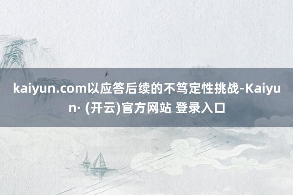 kaiyun.com以应答后续的不笃定性挑战-Kaiyun· (开云)官方网站 登录入口