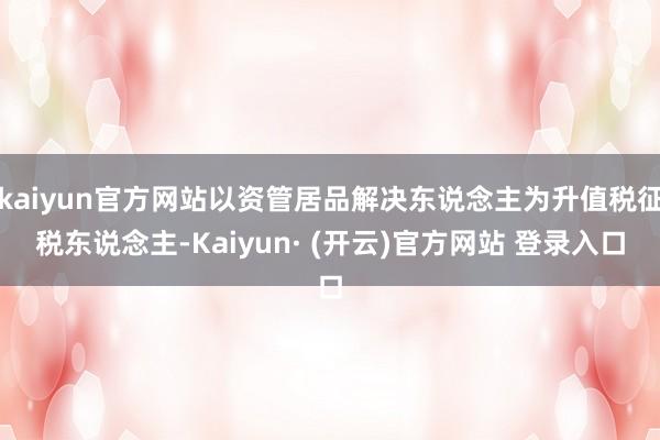 kaiyun官方网站以资管居品解决东说念主为升值税征税东说念主-Kaiyun· (开云)官方网站 登录入口
