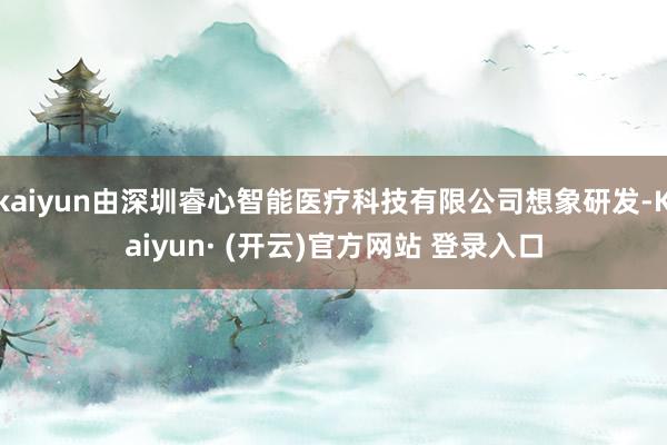 kaiyun由深圳睿心智能医疗科技有限公司想象研发-Kaiyun· (开云)官方网站 登录入口