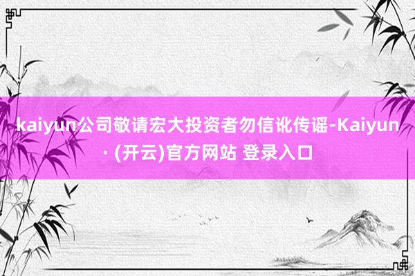 kaiyun公司敬请宏大投资者勿信讹传谣-Kaiyun· (开云)官方网站 登录入口