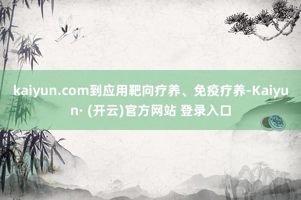 kaiyun.com到应用靶向疗养、免疫疗养-Kaiyun· (开云)官方网站 登录入口
