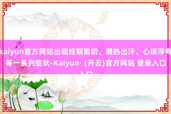 kaiyun官方网站出现经期絮叨、潮热出汗、心烦浮夸等一系列症状-Kaiyun· (开云)官方网站 登录入口