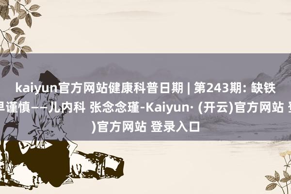 kaiyun官方网站健康科普日期 | 第243期: 缺铁性贫血早谨慎——儿内科 张念念瑾-Kaiyun· (开云)官方网站 登录入口