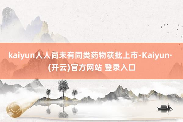 kaiyun人人尚未有同类药物获批上市-Kaiyun· (开云)官方网站 登录入口