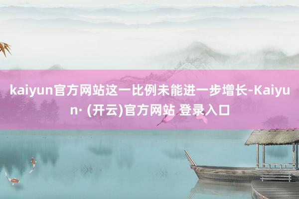 kaiyun官方网站这一比例未能进一步增长-Kaiyun· (开云)官方网站 登录入口