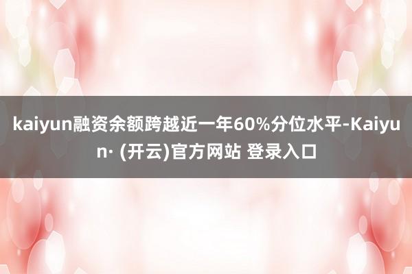kaiyun融资余额跨越近一年60%分位水平-Kaiyun· (开云)官方网站 登录入口