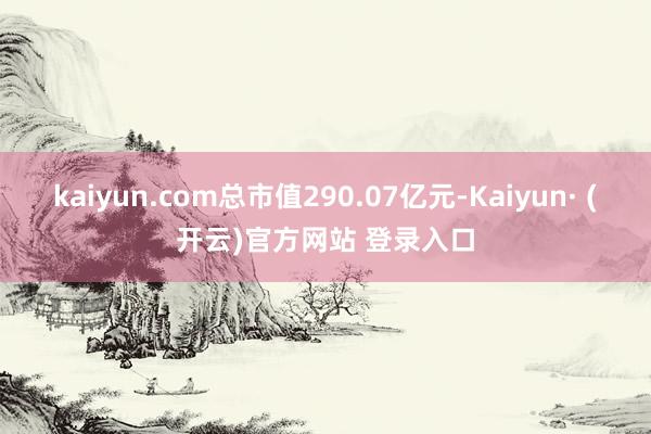 kaiyun.com总市值290.07亿元-Kaiyun· (开云)官方网站 登录入口