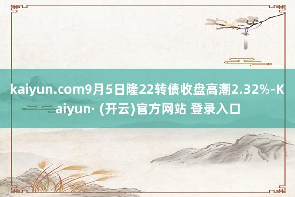 kaiyun.com9月5日隆22转债收盘高潮2.32%-Kaiyun· (开云)官方网站 登录入口