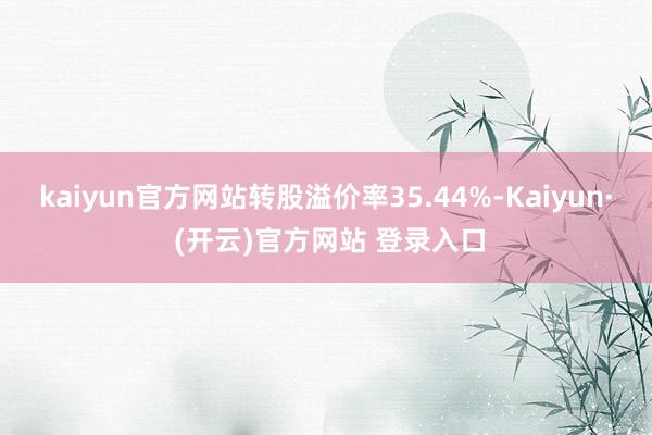 kaiyun官方网站转股溢价率35.44%-Kaiyun· (开云)官方网站 登录入口