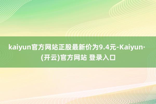 kaiyun官方网站正股最新价为9.4元-Kaiyun· (开云)官方网站 登录入口
