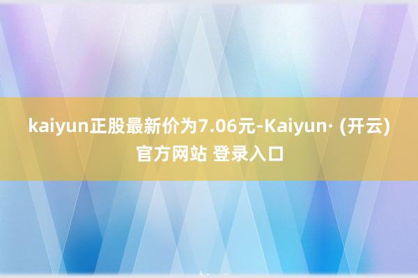 kaiyun正股最新价为7.06元-Kaiyun· (开云)官方网站 登录入口