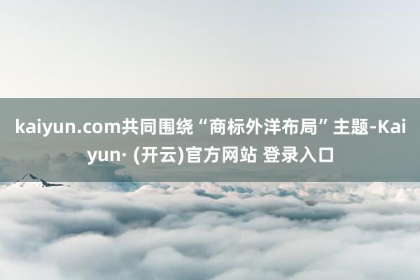 kaiyun.com共同围绕“商标外洋布局”主题-Kaiyun· (开云)官方网站 登录入口