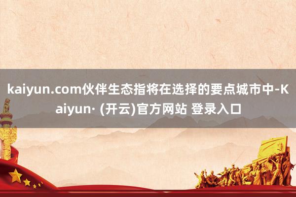 kaiyun.com　　伙伴生态指将在选择的要点城市中-Kaiyun· (开云)官方网站 登录入口