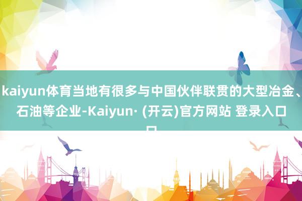 kaiyun体育当地有很多与中国伙伴联贯的大型冶金、石油等企业-Kaiyun· (开云)官方网站 登录入口