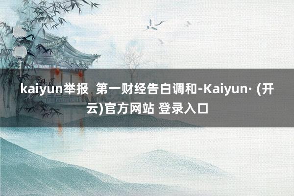 kaiyun举报  第一财经告白调和-Kaiyun· (开云)官方网站 登录入口