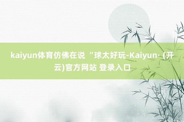 kaiyun体育仿佛在说 “球太好玩-Kaiyun· (开云)官方网站 登录入口