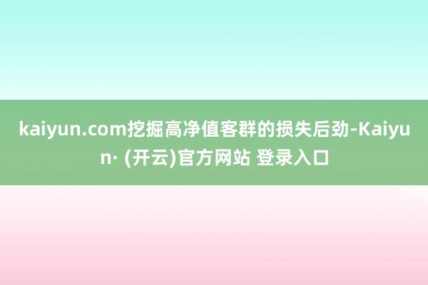 kaiyun.com挖掘高净值客群的损失后劲-Kaiyun· (开云)官方网站 登录入口