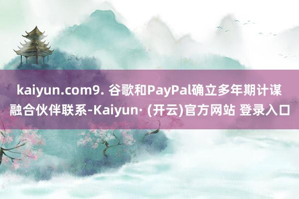 kaiyun.com9. 谷歌和PayPal确立多年期计谋融合伙伴联系-Kaiyun· (开云)官方网站 登录入口