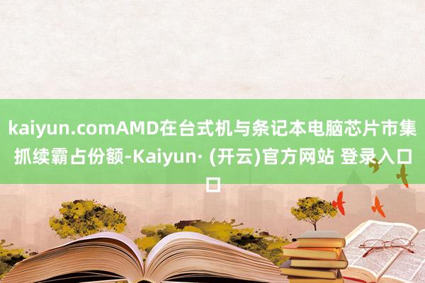 kaiyun.comAMD在台式机与条记本电脑芯片市集抓续霸占份额-Kaiyun· (开云)官方网站 登录入口
