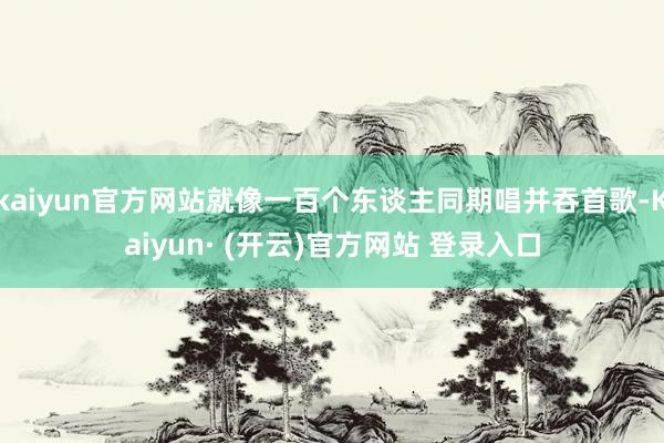 kaiyun官方网站就像一百个东谈主同期唱并吞首歌-Kaiyun· (开云)官方网站 登录入口