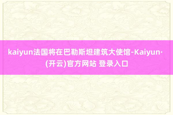 kaiyun法国将在巴勒斯坦建筑大使馆-Kaiyun· (开云)官方网站 登录入口
