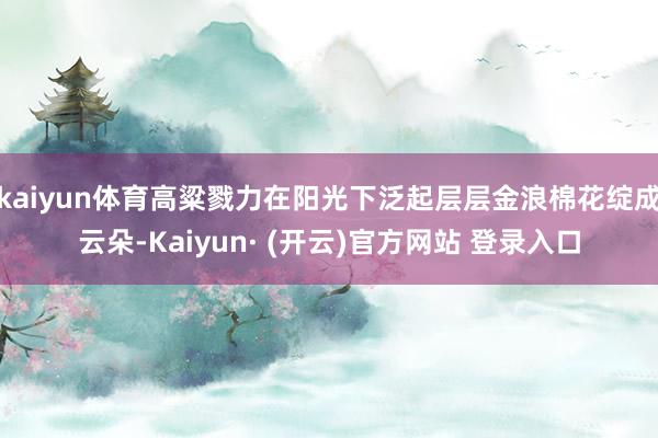 kaiyun体育高粱戮力在阳光下泛起层层金浪棉花绽成云朵-Kaiyun· (开云)官方网站 登录入口