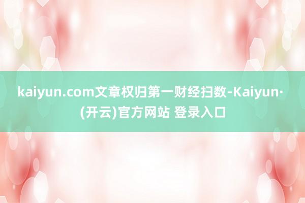 kaiyun.com文章权归第一财经扫数-Kaiyun· (开云)官方网站 登录入口