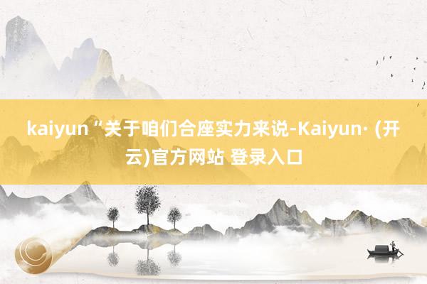 kaiyun“关于咱们合座实力来说-Kaiyun· (开云)官方网站 登录入口