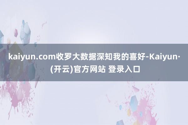 kaiyun.com收罗大数据深知我的喜好-Kaiyun· (开云)官方网站 登录入口