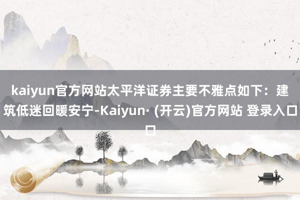 kaiyun官方网站　　太平洋证券主要不雅点如下：　　建筑低迷回暖安宁-Kaiyun· (开云)官方网站 登录入口