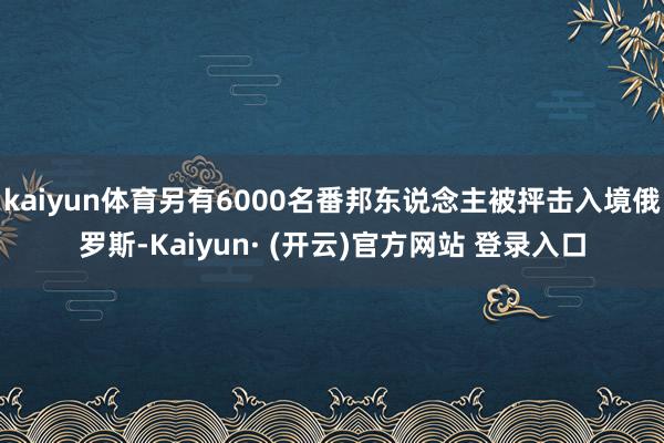 kaiyun体育另有6000名番邦东说念主被抨击入境俄罗斯-Kaiyun· (开云)官方网站 登录入口