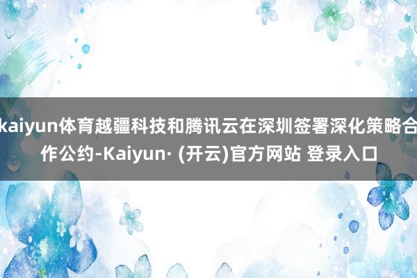 kaiyun体育越疆科技和腾讯云在深圳签署深化策略合作公约-Kaiyun· (开云)官方网站 登录入口