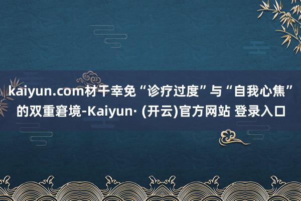 kaiyun.com材干幸免“诊疗过度”与“自我心焦”的双重窘境-Kaiyun· (开云)官方网站 登录入口