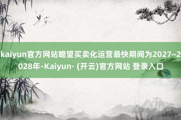 kaiyun官方网站瞻望买卖化运营最快期间为2027~2028年-Kaiyun· (开云)官方网站 登录入口