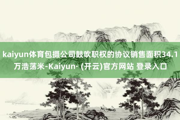 kaiyun体育包摄公司鼓吹职权的协议销售面积34.1万浩荡米-Kaiyun· (开云)官方网站 登录入口