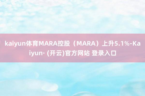 kaiyun体育MARA控股(MARA)上升5.1%-Kaiyun· (开云)官方网站 登录入口