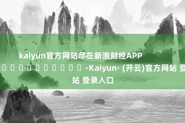 kaiyun官方网站尽在新浪财经APP -Kaiyun· (开云)官方网站 登录入口