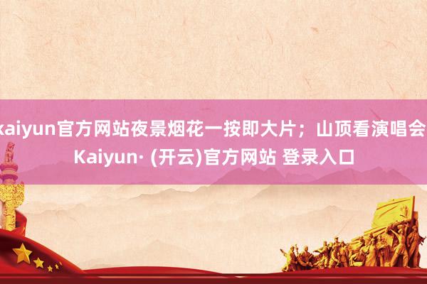 kaiyun官方网站夜景烟花一按即大片;山顶看演唱会-Kaiyun· (开云)官方网站 登录入口