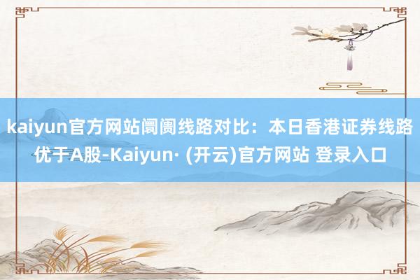 kaiyun官方网站　　阛阓线路对比：本日香港证券线路优于A股-Kaiyun· (开云)官方网站 登录入口