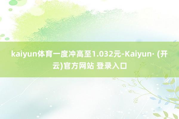 kaiyun体育一度冲高至1.032元-Kaiyun· (开云)官方网站 登录入口