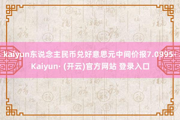 kaiyun东说念主民币兑好意思元中间价报7.0995-Kaiyun· (开云)官方网站 登录入口