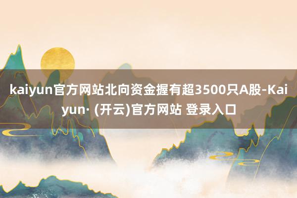 kaiyun官方网站北向资金握有超3500只A股-Kaiyun· (开云)官方网站 登录入口