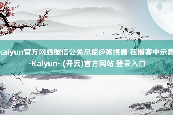 kaiyun官方网站微信公关总监@粥姨姨 在播客中示意-Kaiyun· (开云)官方网站 登录入口
