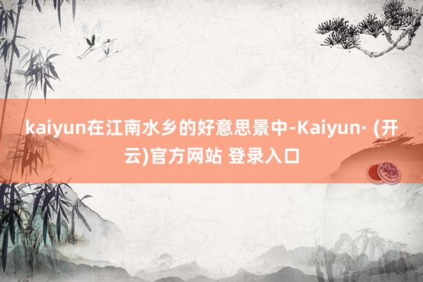 kaiyun在江南水乡的好意思景中-Kaiyun· (开云)官方网站 登录入口