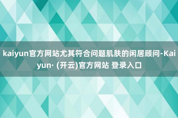 kaiyun官方网站尤其符合问题肌肤的闲居顾问-Kaiyun· (开云)官方网站 登录入口