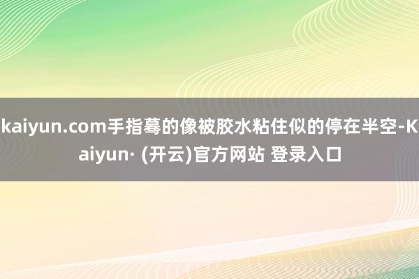 kaiyun.com手指蓦的像被胶水粘住似的停在半空-Kaiyun· (开云)官方网站 登录入口