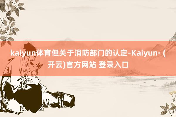 kaiyun体育但关于消防部门的认定-Kaiyun· (开云)官方网站 登录入口